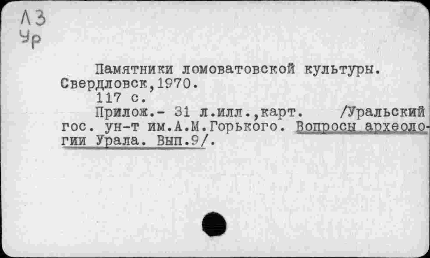 ﻿Памятники ломоватовской культуры. Свердловск,1970.
117 с.
Прилож.- 31 л.илл.,карт. /Уральский гос. ун-т им.А.М.Горького. Вопросы »рхсолс-гии Урала. Вып.9/.